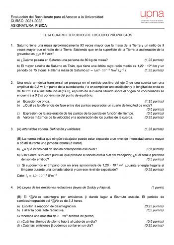 Evaluación del Bachillerato para el Acceso a la Universidad CURSO 20212022 ASIGNATURA FÍSICA ELIJA CUATRO EJERCICIOS DE LOS OCHO PROPUESTOS upna Universidad Pública de Navarra Nafarroako Unibertsitate Publikoa 1 Saturno tiene una masa aproximadamente 95 veces mayor que la masa de la Tierra y un radio de 9 veces mayor que el radio de la Tierra Sabiendo que en la superficie de la Tierra la aceleración de la gravedad es  98 ms2 a Cuánto pesará en Saturno una persona de 80 kg de masa 125 puntos b E…