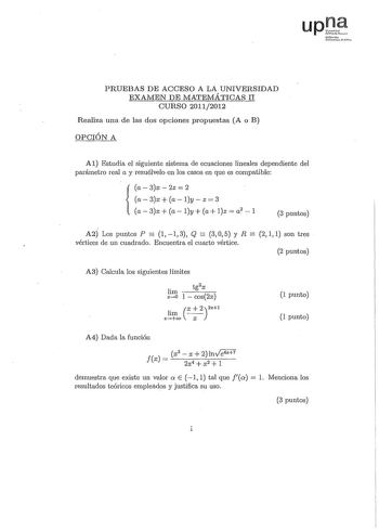 upl iruolo l1cikurwo Plm PRUEBAS DE ACCESO A LA UNIVERSIDAD EXAMEN DE MATErvIÁTICAS II CURSÓ 20112012 Realiza una de las dos opciones propuestas A o B OPCIÓN A Al Estudia el siguiente sistema de ecuaciones lineales dependiente del parámetro real a y resuélvelo en los casos en que es compatible a  3x  2z  2 a3x a ly z 3  a3x a ly a lz  a2 1 3 puntos    A2 Los puntos P 1 1 3 Q 3 O 5 y R 2 1 1 son tres vértices de un cuadrado Encuentra el cuarto vértice 2 puntos A3 Calcula los siguientes límites t…