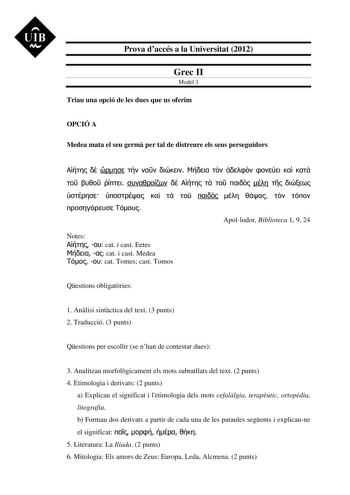 UIB M Prova daccés a la Universitat 2012 Grec II Model 3 Triau una opció de les dues que us oferim OPCIÓ A Medea mata el seu germ per tal de distreure els seus perseguidors                                     Apollodor Biblioteca 1 9 24 Notes   cat i cast Eetes   cat i cast Medea   cat Tomes cast Tomos Qestions obligatries 1 Anlisi sintctica del text 3 punts 2 Traducció 3 punts Qestions per escollir se nhan de contestar dues 3 Analitzau morfolgicament els mots subratllats del text 2 punts 4 Eti…