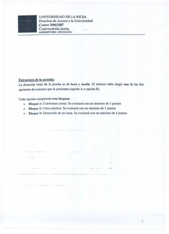 UNIVERSIDAD DE LA RIOJA Pruebas de Acceso a la Universidad urso 20062007 Convocatoria Junio ASIGNATURA GEOGRAFÍA Estructura de la prueba La duración total de Ja prueba es de hora y media EJ alumno debe elegir una de Jas dos opciones de examen que se presentan opción A u opción B Cada opción comprende tres bloques   Bloque 1 Cuestiones cortas Se evauará con un máximo de 3 puntos  Bloque 2 Caso práctico Se evauará con un máximo de 3 puntos  Bloque 3 Desarro11o de un tema Se evaluará con un máximo…