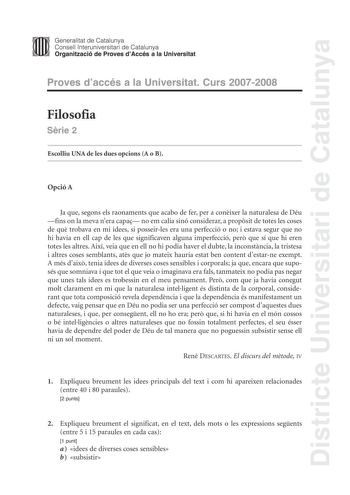 Districte Universitari de Catalunya Generalitat de Catalunya Consell lnteruniversitari de Catalunya Organització de Proves dAccés a la Universitat Proves daccés a la Universitat Curs 20072008 Filosofia Srie 2 Escolliu UNA de les dues opcions A o B Opció A Ja que segons els raonaments que acabo de fer per a conixer la naturalesa de Déu fins on la meva nera capa no em calia sinó considerar a propsit de totes les coses de qu trobava en mi idees si posseirles era una perfecció o no i estava segur q…