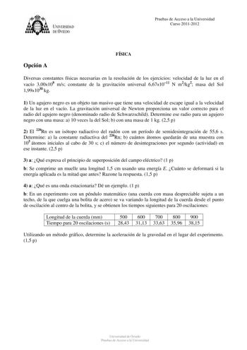 UNIVERSIDAD DEVIEDO Pruebas de Acceso a la Universidad Curso 20112012 Opción A FÍSICA Diversas constantes físicas necesarias en la resolución de los ejercicios velocidad de la luz en el vacío 300x108 ms constante de la gravitación universal 667x1011 N m2kg2 masa del Sol 199x1030 kg 1 Un agujero negro es un objeto tan masivo que tiene una velocidad de escape igual a la velocidad de la luz en el vacío La gravitación universal de Newton proporciona un valor correcto para el radio del agujero negro…