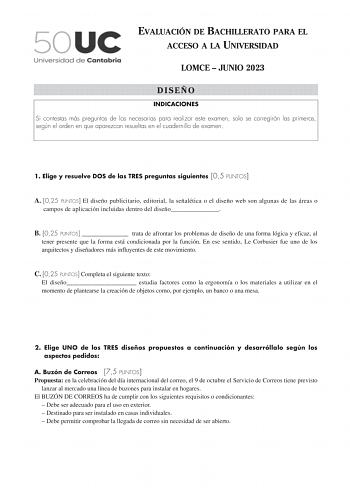 EVALUACIÓN DE BACHILLERATO PARA EL ACCESO A LA UNIVERSIDAD LOMCE  JUNIO 2023 DISEÑO INDICACIONES Si contestas más preguntas de las necesarias para realizar este examen solo se corregirán las primeras según el orden en que aparezcan resueltas en el cuadernillo de examen 1 Elige y resuelve DOS de las TRES preguntas siguientes 05 PUNTOS A 025 PUNTOS El diseño publicitario editorial la señalética o el diseño web son algunas de las áreas o campos de aplicación incluidas dentro del diseño B 025 PUNTO…