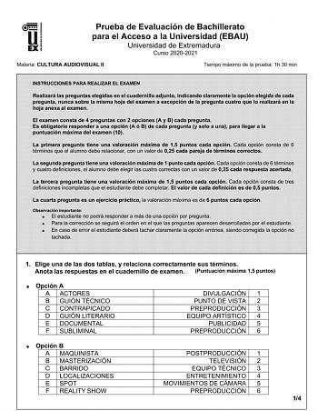 Prueba de Evaluación de Bachillerato para el Acceso a la Universidad EBAU Universidad de Extremadura Curso 20202021 Materia CULTURA AUDIOVISUAL II Tiempo máximo de la prueba 1h 30 min INSTRUCCIONES PARA REALIZAR EL EXAMEN Realizará las preguntas elegidas en el cuadernillo adjunto indicando claramente la opción elegida de cada pregunta nunca sobre la misma hoja del examen a excepción de la pregunta cuatro que lo realizará en la hoja anexa al examen El examen consta de 4 preguntas con 2 opciones …