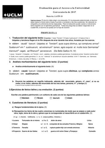 CAMPUS DE EXCllEIICL INTERNACIONAL Evaluación para el Acceso a la Universidad Convocatoria de 2017 Materia LATÍN II Instrucciones El alumno debe elegir una propuesta En la propuesta seleccionada el alumno debe traducir el texto latino hasta 4 puntos y contestar a las tres cuestiones Se valorarán la ortografía y la coherencia de las respuestas Para la traducción puede usarse un diccionario latinoespañol con el apéndice gramatical Todas las preguntas se deben responder en el cuadernillo el alumno…