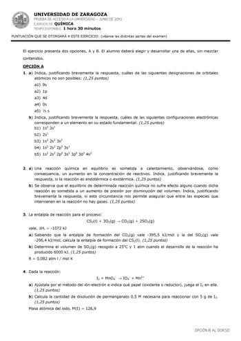 UNIVERSIDAD DE ZARAGOZA PRUEBA DE ACCESO A LA UNIVERSIDAD  JUNIO DE 2010 EJERCICIO DE QUÍMICA TIEMPO DISPONIBLE 1 hora 30 minutos PUNTUACIÓN QUE SE OTORGARÁ A ESTE EJERCICIO véanse las distintas partes del examen El ejercicio presenta dos opciones A y B El alumno deberá elegir y desarrollar una de ellas sin mezclar contenidos OPCIÓN A 1 a Indica justificando brevemente la respuesta cuáles de las siguientes designaciones de orbitales atómicos no son posibles 125 puntos a1 9s a2 1p a3 4d a4 0s a5…