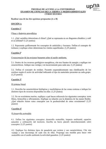 up1e PRUEBAS DE ACCESO A LA UNIVERSIDAD Nfnoo Ur0ftil1 lilN EXAMEN DE CIENCIAS DE LA TIERRA Y MEDIOAMBIENTALES CURSO 20132014 Realizar una de las dos opciones propuestas A o B OPCIÓN A Cuestión 1 Clima y dinámica atmosférica l l Qué variables determinan el clima Qué se representa en un diagrama climático y cuál es su utilidad 125 puntos 12 Represente gráficamente los conceptos de anticiclón y borrasca Defina el concepto de isobaras y explique cómo determinan los vientos superficiales 125 puntos…