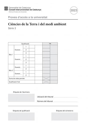 2023 Proves daccés a la universitat Cincies de la Terra i del medi ambient Srie 2 Qualificació TR 1 Exercici  2 3 Bloc 1 1 Exercici  2 3 1 Exercici  2 Bloc 2 1 Exercici  2 Suma de notes parcials Qualificació final Etiqueta de lalumnea Ubicació del tribunal  Número del tribunal  Etiqueta de qualificació Etiqueta del correctora La prova consisteix a fer quatre exercicis Heu descollir DOS exercicis del bloc 1 exercicis 1 2 3 i DOS exercicis del bloc 2 exercicis 4 5 6 Cada exercici del bloc 1 val 3…