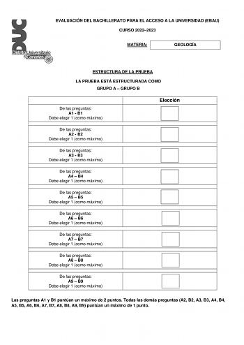 EVALUACIÓN DEL BACHILLERATO PARA EL ACCESO A LA UNIVERSIDAD EBAU CURSO 20222023 MATERIA GEOLOGÍA ESTRUCTURA DE LA PRUEBA LA PRUEBA ESTÁ ESTRUCTURADA COMO GRUPO A  GRUPO B De las preguntas A1  B1 Debe elegir 1 como máximo Elección De las preguntas A2  B2 Debe elegir 1 como máximo De las preguntas A3  B3 Debe elegir 1 como máximo De las preguntas A4  B4 Debe elegir 1 como máximo De las preguntas A5  B5 Debe elegir 1 como máximo De las preguntas A6  B6 Debe elegir 1 como máximo De las preguntas A7…