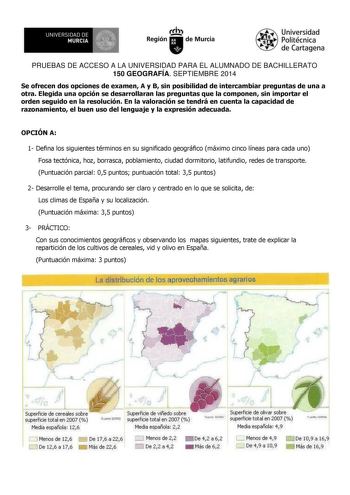 UNIVERSIDAD DE 111J MURCIA 1 1 Ih Región de Murcia Universidad Politécnica de Cartagena PRUEBAS DE ACCESO A LA UNIVERSIDAD PARA EL ALUMNADO DE BACHILLERATO 150 GEOGRAFÍA SEPTIEMBRE 2014 Se ofrecen dos opciones de examen A y B sin posibilidad de intercambiar preguntas de una a otra Elegida una opción se desarrollaran las preguntas que la componen sin importar el orden seguido en la resolución En la valoración se tendrá en cuenta la capacidad de razonamiento el buen uso del lenguaje y la expresió…