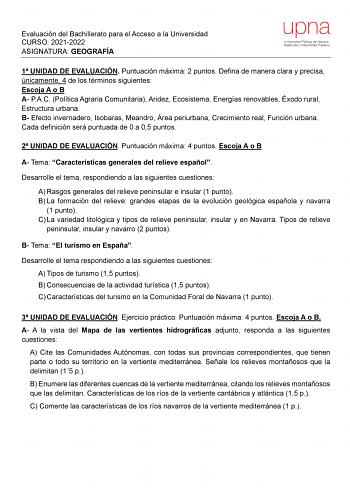 Evaluación del Bachillerato para el Acceso a la Universidad CURSO 20212022 ASIGNATURA GEOGRAFÍA upna Universidad Pública de Navarra Nafarroako Unibertsitate Publikoa 1 UNIDAD DE EVALUACIÓN Puntuación máxima 2 puntos Defina de manera clara y precisa únicamente 4 de los términos siguientes Escoja A o B A PAC Política Agraria Comunitaria Aridez Ecosistema Energías renovables Éxodo rural Estructura urbana B Efecto invernadero Isobaras Meandro Área periurbana Crecimiento real Función urbana Cada def…