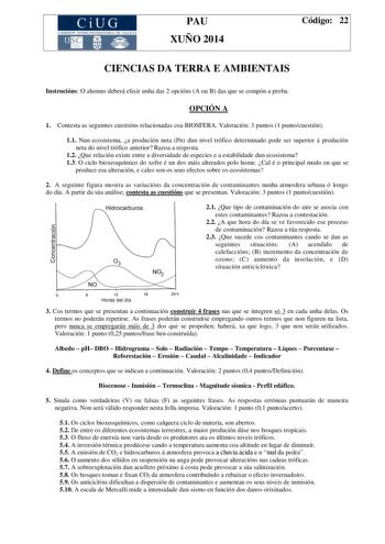 CiUG COMIS IÓN INTERUNIVERSITAR IA DE GALICIA PAU XUÑO 2014 Código 22 CIENCIAS DA TERRA E AMBIENTAIS Instrucións O alumno deberá elixir unha das 2 opcións A ou B das que se compón a proba OPCIÓN A 1 Contesta as seguintes cuestións relacionadas coa BIOSFERA Valoración 3 puntos 1 puntocuestión 11 Nun ecosistema a produción neta Pn dun nivel trófico determinado pode ser superior á produción neta do nivel trófico anterior Razoa a resposta 12 Que relación existe entre a diversidade de especies e a e…