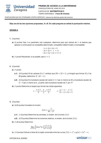  Universidad fil Zaragoza 1S42 PRUEBA DE ACCESO A LA UNIVERSIDAD CONVOCATORIA DE JUNIO DE 2016 EJERCICIO DE MATEMÁTICAS II TIEMPO DISPONIBLE 1 hora 30 minutos PUNTUACIÓN QUE SE OTORGARÁ A ESTE EJERCICIO véanse las distintas partes del examen Elija una de las dos opciones propuestas A o B En cada pregunta se señala la puntuación máxima OPCIÓN A 1 3 puntos a 2 puntos Sea  un parámetro real cualquiera determine para qué valores de  el sistema que aparece a continuación es compatible determinado co…