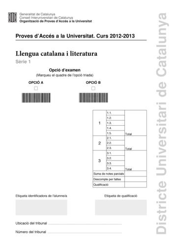 Districte Universitari de Catalunya Generalitat de Catalunya Consell lnteruniversitari de Catalunya Organització de Proves dAccés a la Universitat Proves dAccés a la Universitat Curs 20122013 Llengua catalana i literatura Srie 1 Opció dexamen Marqueu el quadre de lopció triada OPCIÓ A D OPCIÓ B D Etiqueta identificadora de lalumnea 11 12 1 13 14 15 21 2 22 23 31 Total Total 32 3 33 34 Total Suma de notes parcials Descompte per faltes Qualificació Etiqueta de qualificació Ubicació del tribunal  …