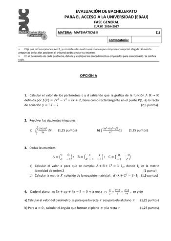 EVALUACIÓN DE BACHILLERATO PARA EL ACCESO A LA UNIVERSIDAD EBAU FASE GENERAL CURSO 20162017 MATERIA MATEMÁTICAS II 1 Convocatoria  Elija una de las opciones A o B y conteste a las cuatro cuestiones que componen la opción elegida Si mezcla preguntas de las dos opciones el tribunal podrá anular su examen  En el desarrollo de cada problema detalle y explique los procedimientos empleados para solucionarlo Se califica todo OPCIÓN A 1 Calcular el valor de los parámetros c y d sabiendo que la gráfica …