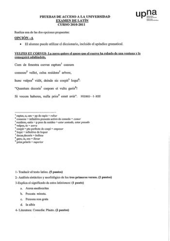 PRUEBAS DE ACCESO A LA UNIVERSIDAD EXAMEN DE LATÍN CURSO 20102011 Realiza una de las dos opciones propuestas OPCIÓNA  El alumno puede utilizar el diccionario incluido el apéndice gramatical upJ lúfuroio uikct rio VULPES ET CORVUS La zorra quiere el queso que el cuervo ha robado de una veutana y lo conseguirá aduláudole Cum de fenestra corvus raptum1 caseum comesse2 vellet celsa residens3 arbore hunc vulpes4 vidit deinde sic coepit5 loqui6 Quantum decoris7 corpore et vultu geds8 Si vocem haberes…