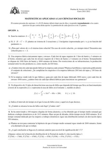 U VERSIDAD DEVTEDO Pruebas de Acceso a la Universidad Curso 20112012 MATEMA TICAS APLICADAS A LAS CIENCIAS SOCIALES El examen presenta dos opciones A y B El alumno debera elegir una de ellas y responder razonadamente a los cuatro ejercicios de que consta dicha opcion La puntuacion de cada ejercicio es de 2 5 puntos OPCIO N A 1 Sean las matrices A  mx 0 1 1 B  1 y C  m m yD y x  a Si A  B  C  D plantea un sistema de 2 ecuaciones y 2 incognitas representadas por x e y en funcion del parametro m b…