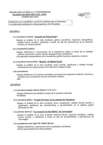 PRUEBA DE ACCESO A LA UNIVERSIDAD EXAMEN DE HISTORIA DEL ARTE CURSO 20112012 Responda en su totalidad a una de las opciones que se proponen La valoración máxima de cada regunta es de 25 puntos OPCIÓN A 1La escultura romana Augusto de Prima Porta Realice el análisis de la obra contexto género escultórico aspectos iconográficos análisis formal función señalando a través de ella las aportaciones de la escultura romana y el retrato imperial 2La arquitectura gótica Rasgos definitorios e innovaciones…