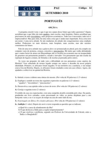 CiUG COMI IÓ INTERU IVER ITARIA DE GALI IA PAU SETEMBRO 2010 Código 14 PORTUGUÉS OPO A A pergunta crucial é esta o que é que nos separa desse futuro que todos queremos Alguns acreditam que o que falta so mais quadros mais escolas mais hospitais Outros acreditam que precisamos de mais investidores mais projectos económicos Tudo isso é necessário tudo isso é imprescindível Mas para mim há uma outra coisa que é ainda mais importante Essa coisa tem um nome é uma nova atitude Se no mudarmos de atitu…