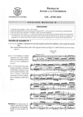 PRUEBAS DE ACCESO A LA UNIVERSIDAD UNIVERSIDAD DE CANTABRIA LOEJUNIO 2015 ANÁLISIS MUSICAi 11 INDICACIONES 1 Duración de la prueba  1 hora y 30 minutos 2  Antes de empezar lea las dos opciones de examen N 1 y 2 y escuche las audiciones correspondientes  3 Elija una de las dos opciones y conteste a cada una de las preguntas  4 Las audiciones de la opción 1 y 2 serán escuchadas tres veces durante la primera media hora del examen  la primera vez será al principio del examen para poder realizar la …