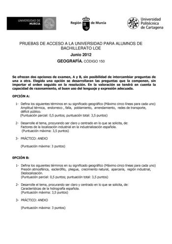 UNIVERSIDAD DE MURCIA Itth Región de Murcia Universidad Politécnica de Cartagena PRUEBAS DE ACCESO A LA UNIVERSIDAD PARA ALUMNOS DE BACHILLERATO LOE Junio 2012 GEOGRAFÍA CÓDIGO 150 Se ofrecen dos opciones de examen A y B sin posibilidad de intercambiar preguntas de una a otra Elegida una opción se desarrollaran las preguntas que la componen sin importar el orden seguido en la resolución En la valoración se tendrá en cuenta la capacidad de razonamiento el buen uso del lenguaje y expresión adecua…