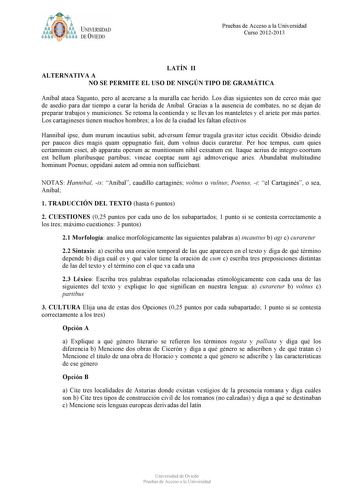 t tyM UNIVERSIDAD DE VIEDO Pruebas de Acceso a la Universidad Curso 20122013 LATÍN II ALTERNATIVA A NO SE PERMITE EL USO DE NINGÚN TIPO DE GRAMÁTICA Aníbal ataca Sagunto pero al acercarse a la muralla cae herido Los días siguientes son de cerco más que de asedio para dar tiempo a curar la herida de Aníbal Gracias a la ausencia de combates no se dejan de preparar trabajos y municiones Se retoma la contienda y se llevan los manteletes y el ariete por más partes Los cartagineses tienen muchos homb…