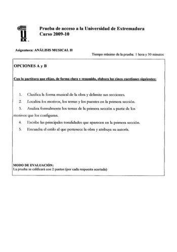 Prueba de acceso a la Universidad de Extremadura Curso 20091O Asignatua ANÁLISIS MUSICAL 11 OPCIONES A y B Tiempo máximo de la prueba 1 hora y 30 minutos Con la partitnra que elijas de forma clara y resumida elabora las cinco cuestiones siguientes 1 Clasifica la forma musical de la obra y delimite sus secciones 2 Localiza los motivos los temas y los puentes en la primera sección 3 Analiza fonnalmente los temas de la p1imera sección a partir de los motivos que los configuran 4 Escribe las princi…