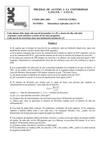 PRUEBAS DE ACCESO A LA UNIVERSIDAD LOGSE  LOCE CURSO 2003 2004 CONVOCATORIA MATERIA Matemáticas Aplicadas a las CC SS  Cada alumno debe elegir sólo una de las pruebas A o B y dentro de ella sólo debe responder como máximo a cuatro de las cinco preguntas  Cada una de las preguntas tiene una puntuación máxima de 25 Prueba A 1 Se supone que el tiempo de reacción de un conductor ante un obstáculo imprevisto sigue una distribución normal con desviación típica 005 segundos a Si se quiere conseguir qu…