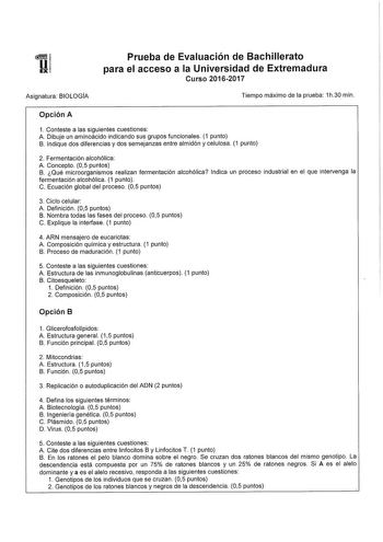 UEXIi Asignatura BIOLOGÍA Prueba de Evaluación de Bachillerato para el acceso a la Universidad de Extremadura Curso 20162017 Tiempo máximo de la prueba 1h30 min Opción A 1 Conteste a las siguientes cuestiones A Dibuje un aminoácido indicando sus grupos funcionales 1 punto B Indique dos diferencias y dos semejanzas entre almidón y celulosa 1 punto 2 Fermentación alcohólica A Concepto 05 puntos B Qué microorganismos realizan fermentación alcohólica Indica un proceso industrial en el que interveng…