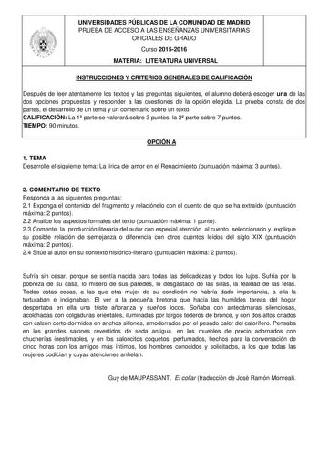 UNIVERSIDADES PÚBLICAS DE LA COMUNIDAD DE MADRID PRUEBA DE ACCESO A LAS ENSEÑANZAS UNIVERSITARIAS OFICIALES DE GRADO Curso 20152016 MATERIA LITERATURA UNIVERSAL INSTRUCCIONES Y CRITERIOS GENERALES DE CALIFICACIÓN Después de leer atentamente los textos y las preguntas siguientes el alumno deberá escoger una de las dos opciones propuestas y responder a las cuestiones de la opción elegida La prueba consta de dos partes el desarrollo de un tema y un comentario sobre un texto CALIFICACIÓN La 1 parte…