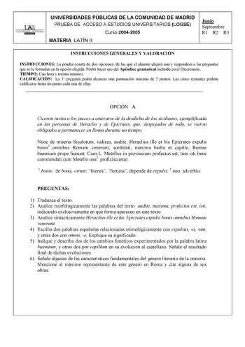 UNIVERSIDADES PÚBLICAS DE LA COMUNIDAD DE MADRID PRUEBA DE ACCESO A ESTUDIOS UNIVERSITARIOS LOGSE UNIVERSIDAD AUTONOMA 1 Curso 20042005 MATERIA LATÍN II Junio Septiembre R1 R2 R3 INSTRUCCIONES GENERALES Y VALORACIÓN INSTRUCCIONES La prueba consta de dos opciones de las que el alumno elegirá una y responderá a las preguntas que se le formulan en la opción elegida Podrá hacer uso del Apéndice gramatical incluido en el Diccionario TIEMPO Una hora y treinta minutos CALIFICACIÓN La 1 pregunta podrá …