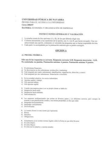 UNIVERSIDAD PÚBLICA DE NAVARRA PRUEBA PARA EL ACCESO A LA UNIVERSIDAD Curso 200607 MATERIA ECONOMÍA Y ORGANIZACIÓN DE EMPRESAS INSTRUCCIONES GENERALES Y VALORACIÓN 1 La prueba consta de dos opciones A y B de las que deberás elegir una 2 Contesta únicamente a las cuestiones de la opción sea A o sea B que hayas escogido Una vez seleccionada una opción solamente se valorarán las preguntas que se hayan respondido de ésta 3 Cada parte va acompañada por la puntuación máxima que se puede conseguir OPC…