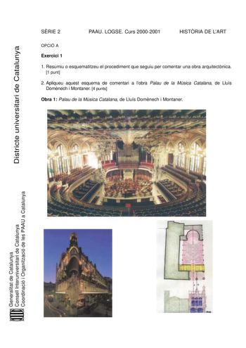 SRIE 2 PAAU LOGSE Curs 20002001 HISTRIA DE LART Districte universitari de Catalunya OPCIÓ A Exercici 1 1 Resumiu o esquematitzeu el procediment que seguiu per comentar una obra arquitectnica 1 punt 2 Apliqueu aquest esquema de comentari a lobra Palau de la Música Catalana de Lluís Domnech i Montaner 4 punts Obra 1 Palau de la Música Catalana de Lluís Domnech i Montaner Generalitat de Catalunya Consell Interuniversitari de Catalunya Coordinació i Organització de les PAAU a Catalunya Exercici 2 T…