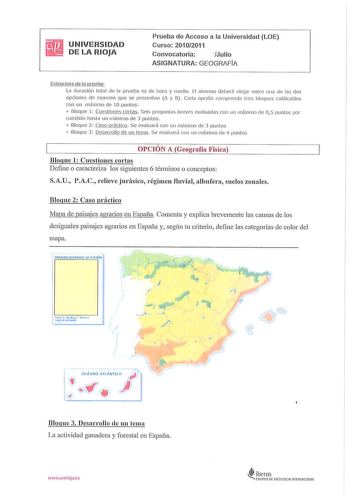 UNIVERSIDAD DE LA RIOJA Prueba de Acceso a la Universidad LOE  Curso 20102011 Convocatoria Julio ASIGNATURA GEOGRAFIA Estru ctura de la prueba La duración total de la prueba es de hora y media El alumno deberá elegir entre una de las dos opciones de examen que se presentan A y B  Cada opción compr ende tres bloques ca lificables con un máximo de 10 puntos 0 Bloque 1 Cue stiones cortas Seis preguntas breves evaluadas con un máximo de 05 puntos por cuestión hasta un m áximo de 3 puntos 0 Bloque 2…