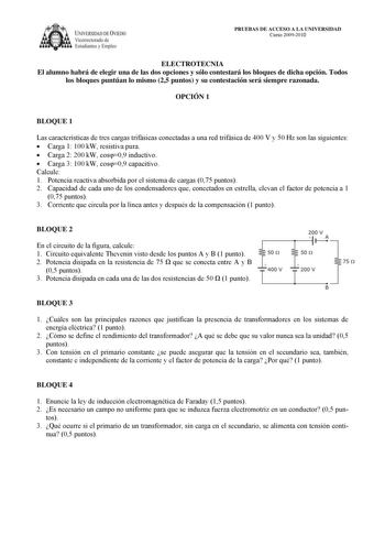 IVERSIDAD DE VIEDO Vicerrectorado de Estudiantes y Empleo PRUEBAS DE ACCESO A LA UNIVERSIDAD Curso 20092010 ELECTROTECNIA El alumno habrá de elegir una de las dos opciones y sólo contestará los bloques de dicha opción Todos los bloques puntúan lo mismo 25 puntos y su contestación será siempre razonada OPCIÓN 1 BLOQUE 1 Las características de tres cargas trifásicas conectadas a una red trifásica de 400 V y 50 Hz son las siguientes  Carga 1 100 kW resistiva pura  Carga 2 200 kW cos09 inductivo  C…