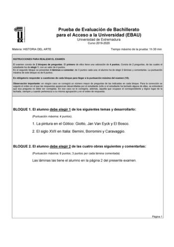 UNI VERSI DAD DE EXTREMADURA Materia HISTORIA DEL ARTE Prueba de Evaluación de Bachillerato para el Acceso a la Universidad EBAU Universidad de Extremadura Curso 20192020 Tiempo máximo de la prueba 1h 30 min INSTRUCCIONES PARA REALIZAR EL EXAMEN El examen consta de 2 bloques de preguntas El primero de ellos tiene una valoración de 4 puntos Consta de 2 preguntas de las cuales el estudiante ha de elegir 1 con un valor de 4 puntos En el segundo bloque se presentan 4 láminas a comentar de 3 puntos …