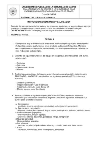 UNIVERSIDADES PÚBLICAS DE LA COMUNIDAD DE MADRID EVALUACIÓN PARA EL ACCESO A LA UNIVERSIDAD A LAS ENSEÑANZAS UNIVERSITARIAS OFICIALES DE GRADO Curso 20172018 MATERIA CULTURA AUDIOVISUAL II INSTRUCCIONES GENERALES Y CALIFICACIÓN Después de leer atentamente los textos y las preguntas siguientes el alumno deberá escoger una de las dos opciones propuestas y responder a las cuestiones de la opción elegida CALIFICACIÓN El valor de las preguntas se asigna al final de su enunciado TIEMPO 90 minutos OPC…