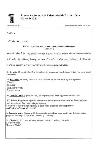 u EX Prueba de Acceso a la Universidad de Extremadura Curso 201011 Asignatura GRIEGO Tiempo máximo de la prueba 1 h 30 min Opción A 1 Traducción 5 puntos Eufileto reflexiona sobre el valor ejemplarizante del castigo Lisias 147 Eym Ev OÚV éb av8pec ODK 18íav 1J7tEp lauCOD voísm Tmhrv TV ncopíav yevécr0m aJJv 1J7tEp TÍ7c n61vemc ánácrrc oí yap TU WlUDTa npÚTTOVTec ÓpmvTec Ta i0Aa TCDV TotouITmv aeapTraTI mv rr ctov e1c Touc aI1Iouc e aapTrcrovTm  2 Sintaxis 1 punto Identificar sintácticamente una…