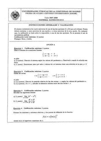 T UNIVERSIDADES PÚBLICAS DE LA COMUNIDAD DE MADRID PRUEBA DE ACCESO A ESTUDIOS UNIVERSITARIOS LOGSE Curso 20072008 MATERIA MATEMÁTICAS II INSTRUCCIONES GENERALES Y VALORACIÓN El alumno contestará a los cuatro ejercicios de una de las dos opciones A o B que se le ofrecen Nunca deberá contestar a unos ejercicios de una opción y a otros ejercicios de la otra opción En cualquier caso la calificación se hará sobre lo respondido a una de las dos opciones No se permite el uso de calculadoras gráficas …