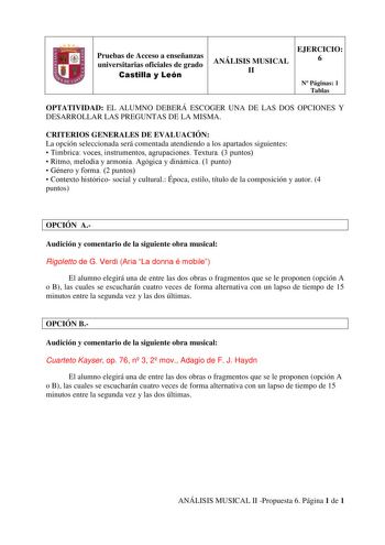 Pruebas de Acceso a enseñanzas universitarias oficiales de grado Castilla y León EJERCICIO ANÁLISIS MUSICAL 6 II N Páginas 1 Tablas OPTATIVIDAD EL ALUMNO DEBERÁ ESCOGER UNA DE LAS DOS OPCIONES Y DESARROLLAR LAS PREGUNTAS DE LA MISMA CRITERIOS GENERALES DE EVALUACIÓN La opción seleccionada será comentada atendiendo a los apartados siguientes  Tímbrica voces instrumentos agrupaciones Textura 3 puntos  Ritmo melodía y armonía Agógica y dinámica 1 punto  Género y forma 2 puntos  Contexto histórico …