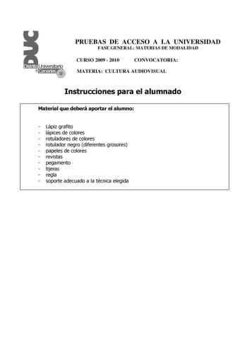 PRUEBAS DE ACCESO A LA UNIVERSIDAD FASE GENERAL MATERIAS DE MODALIDAD CURSO 2009  2010 CONVOCATORIA MATERIA CULTURA AUDIOVISUAL Instrucciones para el alumnado Material que deberá aportar el alumno  Lápiz grafito  lápices de colores  rotuladores de colores  rotulador negro diferentes grosores  papeles de colores  revistas  pegamento  tijeras  regla  soporte adecuado a la técnica elegida PRUEBAS DE ACCESO A LA UNIVERSIDAD FASE GENERAL MATERIAS DE MODALIDAD CURSO 2009  2010 CONVOCATORIA MATERIA CU…