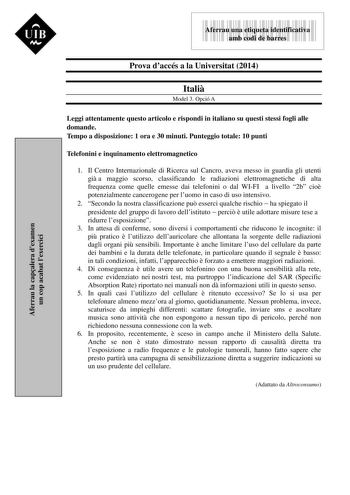 Aferrau la capalera dexamen un cop acabat lexercici  UIB M 9999999 Aferrau una etiqueta identificativa amb codi de barres Prova daccés a la Universitat 2014 Itali Model 3 Opció A Leggi attentamente questo articolo e rispondi in italiano su questi stessi fogli alle domande Tempo a disposizione 1 ora e 30 minuti Punteggio totale 10 punti Telefonini e inquinamento elettromagnetico 1 Il Centro Internazionale di Ricerca sul Cancro aveva messo in guardia gli utenti gi a maggio scorso classificando le…