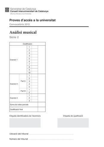 M Generalitat de Catalunya W Consell lnteruniversitari de Catalunya Oficina dAccés a la Universitat Proves daccés a la universitat Convocatria 2015 Anlisi musical Srie 2 Exercici 1 Exercici 2 Exercici 3 Qualificació 1 2 3 4 5 6 7 8 9 10 1 2 Part A 3 4 5 Part B 1 2 1 2 3 Suma de notes parcials Qualificació final Etiqueta identificadora de lalumnea Etiqueta de qualificació Ubicació del tribunal  Número del tribunal  Aquesta prova consta de tres exercicis i siniciar amb les audicions en qu es base…