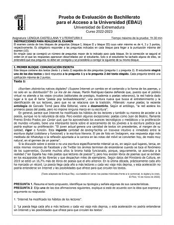 UNIV ERSIDAD DE EXTREMADURA Prueba de Evaluación de Bachillerato para el Acceso a la Universidad EBAU Universidad de Extremadura Curso 20222023 Asignatura LENGUA CASTELLANA Y LITERATURA II Tiempo máximo de la prueba 1h 30 min INSTRUCCIONES PARA REALIZAR EL EXAMEN El examen consta de tres bloques de preguntas bloque I bloque II y bloque III cuyo valor máximo es de 4 3 y 3 puntos respectivamente Es obligatorio responder a las preguntas indicadas en cada bloque para llegar a la puntuación máxima d…