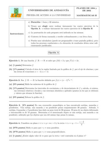 UNIVERSIDADES DE ANDALUCIA PRUEBA DE ACCESO A LA UNIVERSIDAD PLANES DE 1994 y DE 2002 MATEMA TICAS II Instrucciones a Duracion 1 hora y 30 minutos b Tienes que elegir entre realizar unicamente los cuatro ejercicios de la Opcion A o realizar unicamente los cuatro ejercicios de la Opcion B c La puntuacion de cada pregunta esta indicada en las mismas d Contesta de forma razonada y escribe ordenadamente y con letra clara e Puedes usar calculadora puede ser programable o tener pantalla graca pero to…