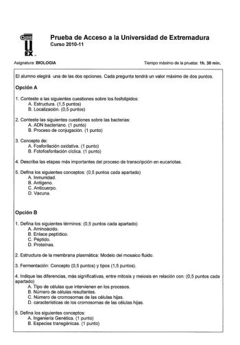 u EX Prueba de Acceso a la Universidad de Extremadura Curso 201011 Asignatura BIOLOGIA Tiempo máximo de la prueba 1h 30 min El alumno elegirá una de las dos opciones Cada pregunta tendrá un valor máximo de dos puntos Opción A 1 Conteste a las siguientes cuestiones sobre los fosfolípidos A Estructura 15 puntos B Localización 05 puntos 2 Conteste las siguientes cuestiones sobre las bacterias A ADN bacteriano 1 punto B Proceso de conjugación 1 punto 3 Concepto de A Fosforilación oxidativa 1 punto …