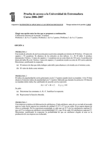 u EX Prueba de acceso a la Universidad de Extremadura Curso 20062007 Asignatura MATEMÁTICAS APLICADAS A LAS CIENCIAS SOCIALES II Tiempo máximo de la prueba 130 H Elegir una opción entre las dos que se proponen a continuación Calificación máxima de la prueba 10 puntos Problema 1 de 0 a 35 puntos Problema 2 de 0 a 3 puntos Problema 3 de 0 a 35 puntos OPCIÓN A PROBLEMA 1 Una tienda de artículos de piel necesita para su próxima campaña un mínimo de 80 bolsos 120 pares de zapatos y 90 cazadoras Se a…