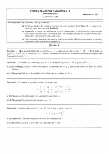 PRUEBA DE ACCESO Y ADMISIÓN A LA UNIVERSIDAD CURSO 20172018 MATEMÁTICAS 11 Instrucciones a Duración 1 hora y 30 minutos b Tienes que elegir entre realizar únicamente los cuatro ejercicios de la Opción A o realizar única mente los cuatro ejercicios de la Opción B e Se permitirá el uso de calculadoras que no sean programables ni gráficas ni con capacidad para almacenar o transmitir datos No obstante todos los procesos conducentes a la obtención de resul tados deben estar suficientemente justifica…