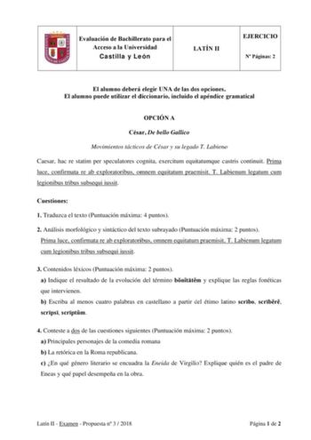 Evaluación de Bachillerato para el Acceso a la Universidad Castilla y León LATÍN II EJERCICIO N Páginas 2 El alumno deberá elegir UNA de las dos opciones El alumno puede utilizar el diccionario incluido el apéndice gramatical OPCIÓN A César De bello Gallico Movimientos tácticos de César y su legado T Labieno Caesar hac re statim per speculatores cognita exercitum equitatumque castris continuit Prima luce confirmata re ab exploratoribus omnem equitatum praemisit T Labienum legatum cum legionibus…