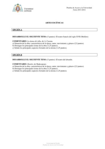 IVER DAD DE VIIDO Pruebas de Acceso a la Universidad Curso 20132014 ARTES ESCÉNICAS OPCIÓN A DESARROLLE EL SIGUIENTE TEMA 5 puntos El teatro francés del siglo XVII Molire COMENTARIO La dama del alba de A Casona a Situación de la obra características de la época autor movimiento y género 25 puntos b Destaque los principales temas de la obra 125 puntos c Señale los principales aspectos formales de la misma 125 puntos OPCIÓN B DESARROLLE EL SIGUIENTE TEMA 5 puntos El teatro del absurdo COMENTARIO …